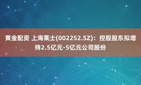 黄金配资 上海莱士(002252.SZ)：控股股东拟增持2.5亿元-5亿元公司股份