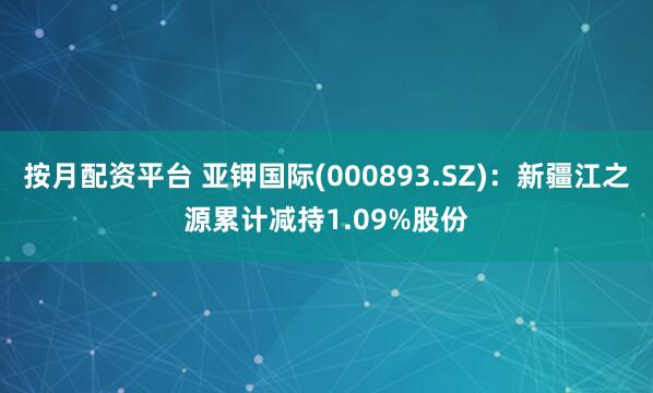 按月配资平台 亚钾国际(000893.SZ)：新疆江之源累计减持1.09%股份