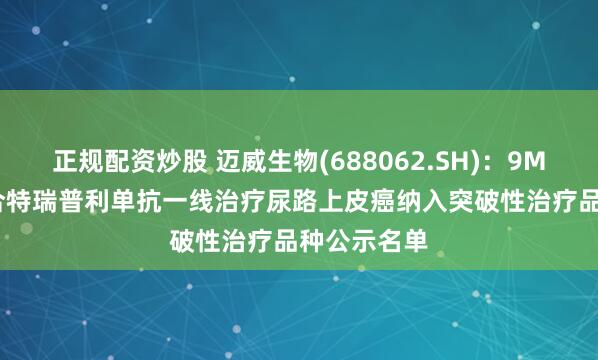 正规配资炒股 迈威生物(688062.SH)：9MW2821联合特瑞普利单抗一线治疗尿路上皮癌纳入突破性治疗品种公示名单