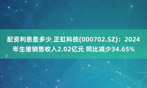 配资利息是多少 正虹科技(000702.SZ)：2024年生猪销售收入2.02亿元 同比减少34.65%