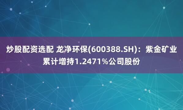 炒股配资选配 龙净环保(600388.SH)：紫金矿业累计增持1.2471%公司股份