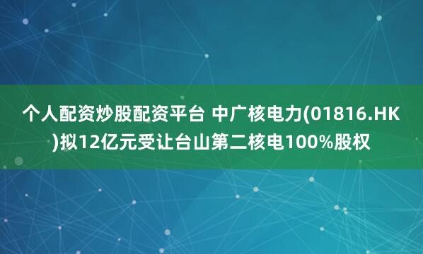 个人配资炒股配资平台 中广核电力(01816.HK)拟12亿元受让台山第二核电100%股权