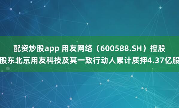 配资炒股app 用友网络（600588.SH）控股股东北京用友科技及其一致行动人累计质押4.37亿股