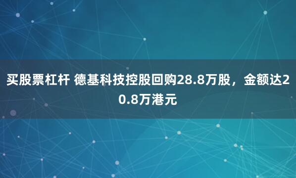 买股票杠杆 德基科技控股回购28.8万股，金额达20.8万港元