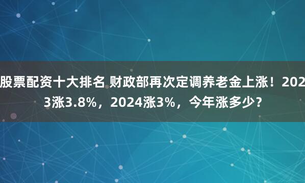 股票配资十大排名 财政部再次定调养老金上涨！2023涨3.8%，2024涨3%，今年涨多少？