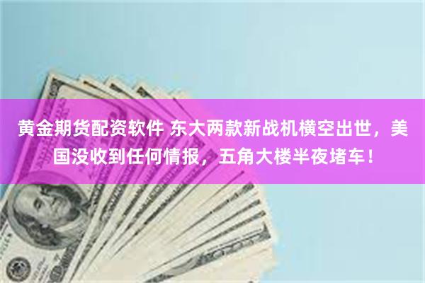 黄金期货配资软件 东大两款新战机横空出世，美国没收到任何情报，五角大楼半夜堵车！