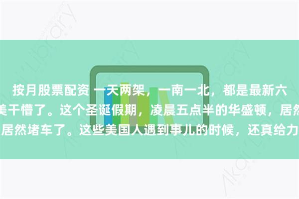 按月股票配资 一天两架，一南一北，都是最新六代机。中国一下子把老美干懵了。这个圣诞假期，凌晨五点半的华盛顿，居然堵车了。这些美国人遇到事儿的时候，还真给力，谁都别睡了，都给我