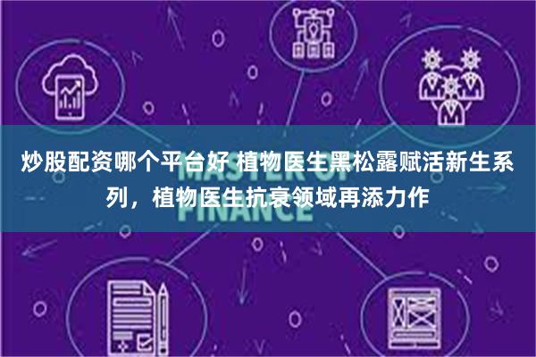 炒股配资哪个平台好 植物医生黑松露赋活新生系列，植物医生抗衰领域再添力作