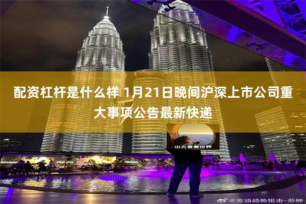 配资杠杆是什么样 1月21日晚间沪深上市公司重大事项公告最新快递