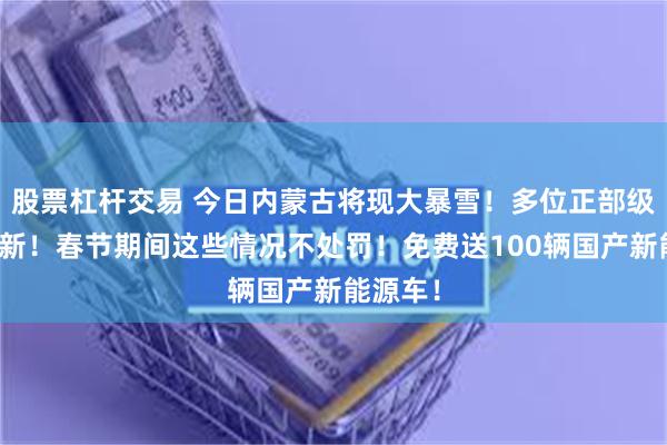 股票杠杆交易 今日内蒙古将现大暴雪！多位正部级官员履新！春节期间这些情况不处罚！免费送100辆国产新能源车！