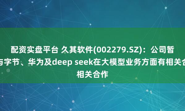 配资实盘平台 久其软件(002279.SZ)：公司暂未与字节、华为及deep seek在大模型业务方面有相关合作