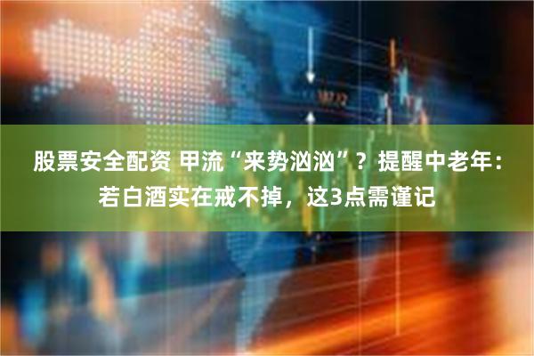 股票安全配资 甲流“来势汹汹”？提醒中老年：若白酒实在戒不掉，这3点需谨记