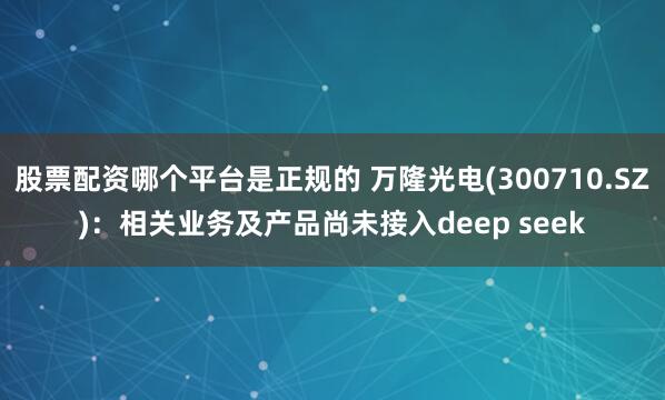 股票配资哪个平台是正规的 万隆光电(300710.SZ)：相关业务及产品尚未接入deep seek