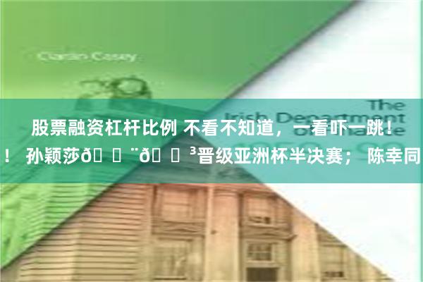 股票融资杠杆比例 不看不知道，一看吓一跳！！ 孙颖莎🇨🇳晋级亚洲杯半决赛； 陈幸同