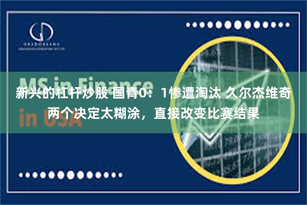 新兴的杠杆炒股 国青0：1惨遭淘汰 久尔杰维奇两个决定太糊涂，直接改变比赛结果