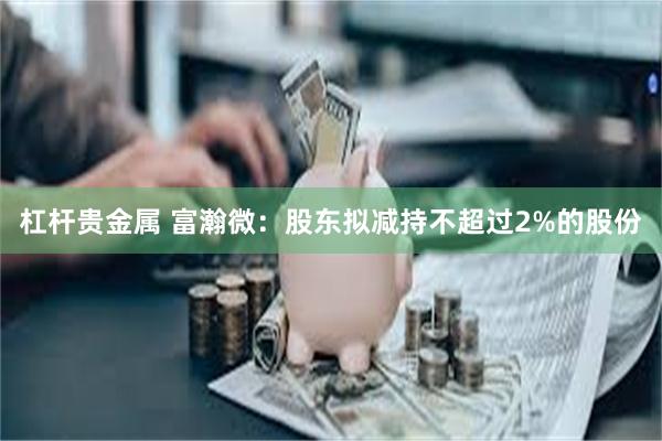 杠杆贵金属 富瀚微：股东拟减持不超过2%的股份