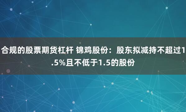 合规的股票期货杠杆 锦鸡股份：股东拟减持不超过1.5%且不低于1.5的股份