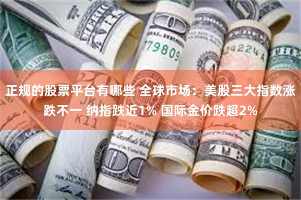 正规的股票平台有哪些 全球市场：美股三大指数涨跌不一 纳指跌近1% 国际金价跌超2%