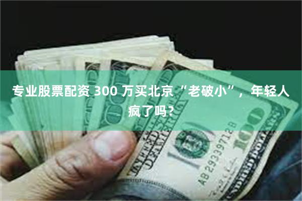 专业股票配资 300 万买北京 “老破小”，年轻人疯了吗？