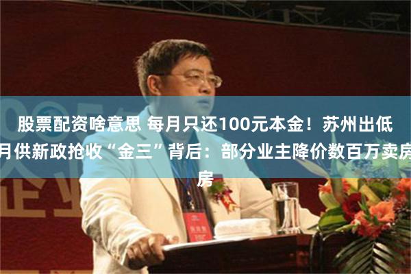 股票配资啥意思 每月只还100元本金！苏州出低月供新政抢收“金三”背后：部分业主降价数百万卖房