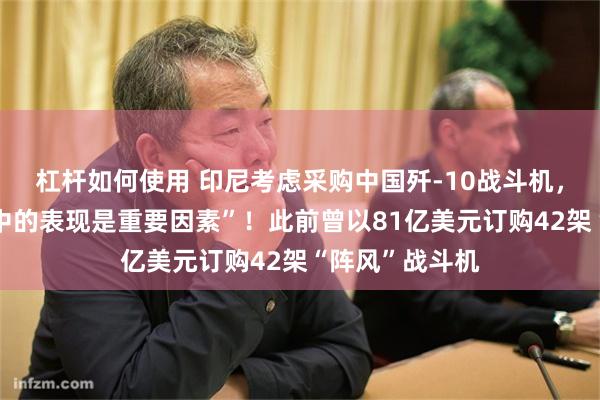 杠杆如何使用 印尼考虑采购中国歼-10战斗机，“在印巴冲突中的表现是重要因素”！此前曾以81亿美元订购42架“阵风”战斗机