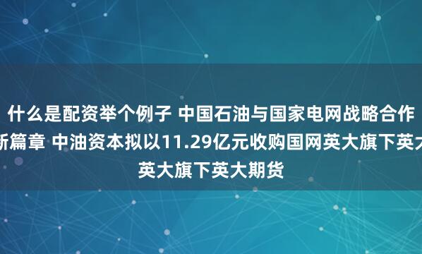 什么是配资举个例子 中国石油与国家电网战略合作再谱新篇章 中油资本拟以11.29亿元收购国网英大旗下英大期货
